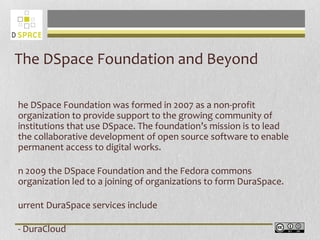The DSpace Foundation and Beyond
he DSpace Foundation was formed in 2007 as a non-profit
organization to provide support to the growing community of
institutions that use DSpace. The foundation’s mission is to lead
the collaborative development of open source software to enable
permanent access to digital works.
n 2009 the DSpace Foundation and the Fedora commons
organization led to a joining of organizations to form DuraSpace.
urrent DuraSpace services include
- DuraCloud
 