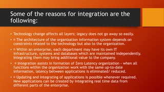 Some of the reasons for integration are the
following:
• Technology change affects all layers; legacy does not go away so easily.
• The architecture of the organization information system depends on
constraints related to the technology but also to the organization.
• Within an enterprise, each department may have its own IT
infrastructure, systems and databases which are maintained independently.
Integrating them may bring additional value to the company.
• Integration assists in formation of Zero Latency organization - when all
functions within the organization work with the same up-to-date
information, latency between applications is eliminated/ reduced.
• Updating and integrating of applications is possible whenever required.
New applications can be created by integrating real time data from
different parts of the enterprise.
 
