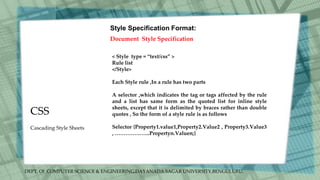 DEPT. Of COMPUTER SCIENCE & ENGINEERING,DAYANADA SAGAR UNIVERSITY,BENGULURU.
CSS
Style Specification Format:
Document Style Specification
< Style type = “text/css” >
Rule list
</Style>
Each Style rule ,In a rule has two parts
A selector ,which indicates the tag or tags affected by the rule
and a list has same form as the quoted list for inline style
sheets, except that it is delimited by braces rather than double
quotes , So the form of a style rule is as follows
Selector {Property1.value1,Property2.Value2 , Property3.Value3
, ………………..Propertyn.Valuen;}
Cascading Style Sheets
 