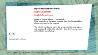 DEPT. Of COMPUTER SCIENCE & ENGINEERING,DAYANADA SAGAR UNIVERSITY,BENGULURU.
CSS
Style Specification Format:
SELECTOR FORMS
Simple Selector Forms
In case of Simple selector , a tag is used .
If the properties of the tag are changed ,then it reflects at all the
places when used in the program.
The selector can be any tag .If the new properties for a tag are
not mentioned within the rule list , then the browser uses
default behaviour of a tag.
Cascading Style Sheets
 