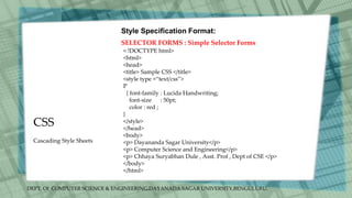 DEPT. Of COMPUTER SCIENCE & ENGINEERING,DAYANADA SAGAR UNIVERSITY,BENGULURU.
CSS
Style Specification Format:
SELECTOR FORMS : Simple Selector Forms
< !DOCTYPE html>
<html>
<head>
<title> Sample CSS </title>
<style type =“text/css”>
P
{ font-family : Lucida Handwriting;
font-size : 50pt;
color : red ;
}
</style>
</head>
<body>
<p> Dayananda Sagar University</p>
<p> Computer Science and Engineering</p>
<p> Chhaya Suryabhan Dule , Asst. Prof , Dept of CSE </p>
</body>
</html>
Cascading Style Sheets
 