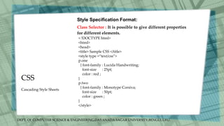 DEPT. Of COMPUTER SCIENCE & ENGINEERING,DAYANADA SAGAR UNIVERSITY,BENGULURU.
CSS
Style Specification Format:
Class Selector : It is possible to give different properties
for different elements.
< !DOCTYPE html>
<html>
<head>
<title> Sample CSS </title>
<style type =“text/css”>
p.one
{ font-family : Lucida Handwriting;
font-size : 25pt;
color : red ;
}
p.two
{ font-family : Monotype Corsiva;
font-size : 50pt;
color : green ;
}
</style>
Cascading Style Sheets
 