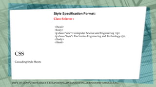 DEPT. Of COMPUTER SCIENCE & ENGINEERING,DAYANADA SAGAR UNIVERSITY,BENGULURU.
CSS
Style Specification Format:
Class Selector :
</head>
<body>
<p class=“one”> Computer Science and Engineering </p>
<p class=“two”> Electronics Engineering and Technology</p>
</body>
</html>
Cascading Style Sheets
 