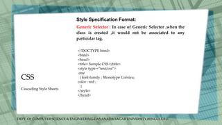 DEPT. Of COMPUTER SCIENCE & ENGINEERING,DAYANADA SAGAR UNIVERSITY,BENGULURU.
CSS
Style Specification Format:
Generic Selector : In case of Generic Selector ,when the
class is created ,it would not be associated to any
particular tag.
< !DOCTYPE html>
<html>
<head>
<title> Sample CSS </title>
<style type =“text/css”>
.one
{ font-family : Monotype Corsiva;
color : red ;
}
</style>
</head>
Cascading Style Sheets
 