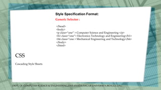 DEPT. Of COMPUTER SCIENCE & ENGINEERING,DAYANADA SAGAR UNIVERSITY,BENGULURU.
CSS
Style Specification Format:
Generic Selector :
</head>
<body>
<p class=“one” > Computer Science and Engineering </p>
<h1 class=“one”> Electronics Technology and Engineering</h1>
<h6 class=“one > Mechanical Engineering and Technology</h6>
</body>
</html>
Cascading Style Sheets
 