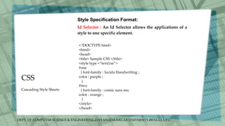DEPT. Of COMPUTER SCIENCE & ENGINEERING,DAYANADA SAGAR UNIVERSITY,BENGULURU.
CSS
Style Specification Format:
Id Selector : An Id Selector allows the applications of a
style to one specific element.
< !DOCTYPE html>
<html>
<head>
<title> Sample CSS </title>
<style type =“text/css”>
#one
{ font-family : lucida Handwriting ;
color : purple ;
}
#two
{ font-family : comic sans ms;
color : orange ;
}
</style>
</head>
Cascading Style Sheets
 