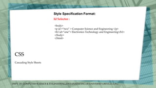 DEPT. Of COMPUTER SCIENCE & ENGINEERING,DAYANADA SAGAR UNIVERSITY,BENGULURU.
CSS
Style Specification Format:
Id Selector :
<body>
<p id =“two” > Computer Science and Engineering </p>
<h1 id=“one”> Electronics Technology and Engineering</h1>
</body>
</html>
Cascading Style Sheets
 