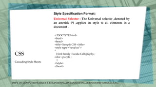 DEPT. Of COMPUTER SCIENCE & ENGINEERING,DAYANADA SAGAR UNIVERSITY,BENGULURU.
CSS
Style Specification Format:
Universal Selector : The Universal selector ,denoted by
an asterisk (*) ,applies its style to all elements in a
document .
< !DOCTYPE html>
<html>
<head>
<title> Sample CSS </title>
<style type =“text/css”>
*
{ font-family : lucida Calligraphy ;
color : purple ;
}
</style>
</head>
Cascading Style Sheets
 