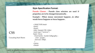 DEPT. Of COMPUTER SCIENCE & ENGINEERING,DAYANADA SAGAR UNIVERSITY,BENGULURU.
CSS
Style Specification Format:
Pseudo Classes : Pseudo class selectors are used if
properties are to be changed dynamically .
Example : When mouse movement happens ,in other
words hover happens or focus happens .
< !DOCTYPE html>
<html>
<head>
<title> Sample CSS </title>
<style type =“text/css”>
Input : focus
{ font-family : lucida Calligraphy ;
color : purple ;
font-size :100pt;
}
</style>
</head>
Cascading Style Sheets
 