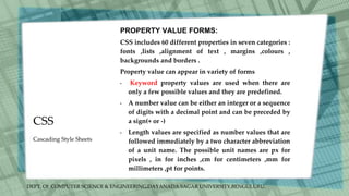 DEPT. Of COMPUTER SCIENCE & ENGINEERING,DAYANADA SAGAR UNIVERSITY,BENGULURU.
CSS
PROPERTY VALUE FORMS:
CSS includes 60 different properties in seven categories :
fonts ,lists ,alignment of text , margins ,colours ,
backgrounds and borders .
Property value can appear in variety of forms
• Keyword property values are used when there are
only a few possible values and they are predefined.
• A number value can be either an integer or a sequence
of digits with a decimal point and can be preceded by
a sign(+ or -)
• Length values are specified as number values that are
followed immediately by a two character abbreviation
of a unit name. The possible unit names are px for
pixels , in for inches ,cm for centimeters ,mm for
millimeters ,pt for points.
Cascading Style Sheets
 