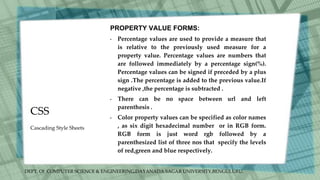 DEPT. Of COMPUTER SCIENCE & ENGINEERING,DAYANADA SAGAR UNIVERSITY,BENGULURU.
CSS
PROPERTY VALUE FORMS:
• Percentage values are used to provide a measure that
is relative to the previously used measure for a
property value. Percentage values are numbers that
are followed immediately by a percentage sign(%).
Percentage values can be signed if preceded by a plus
sign .The percentage is added to the previous value.If
negative ,the percentage is subtracted .
• There can be no space between url and left
parenthesis .
• Color property values can be specified as color names
, as six digit hexadecimal number or in RGB form.
RGB form is just word rgb followed by a
parenthesized list of three nos that specify the levels
of red,green and blue respectively.
Cascading Style Sheets
 