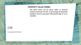 DEPT. Of COMPUTER SCIENCE & ENGINEERING,DAYANADA SAGAR UNIVERSITY,BENGULURU.
CSS
PROPERTY VALUE FORMS:
• The RGB values can be given either as decimal
numbers between 0 to 255 or percentage hexadecimal
numbers must be preceded with pound sign (#) as in
#43AF00.
Cascading Style Sheets
 