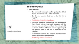 DEPT. Of COMPUTER SCIENCE & ENGINEERING,DAYANADA SAGAR UNIVERSITY,BENGULURU.
CSS
FONT PROPERTIES:
• Font families :
– The font family property is used to specify a list of font
names . The browser uses a list of font names.
– The browser uses the first font in the list that it
supports.
– Font-family : Arial ,Helvetica, Futura
– It tells the browser to use font Arial ,if it supports that
font , if not it will use Helvetica ,if it supports it. If the
browser supports neither Arial nor Helvetica ,it will
use Futura . If it can .If browser doesnot support any of
the specified fonts ,it will use an alternative of its
choosing.
– If a font name has more than one word ,the whole name
should be delimited by single quote
– Font-family : ‘Times new roman’
Cascading Style Sheets
 