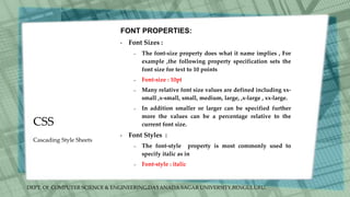 DEPT. Of COMPUTER SCIENCE & ENGINEERING,DAYANADA SAGAR UNIVERSITY,BENGULURU.
CSS
FONT PROPERTIES:
• Font Sizes :
– The font-size property does what it name implies , For
example ,the following property specification sets the
font size for text to 10 points
– Font-size : 10pt
– Many relative font size values are defined including xx-
small ,x-small, small, medium, large, ,x-large , xx-large.
– In addition smaller or larger can be specified further
more the values can be a percentage relative to the
current font size.
• Font Styles :
– The font-style property is most commonly used to
specify italic as in
– Font-style : italic
Cascading Style Sheets
 