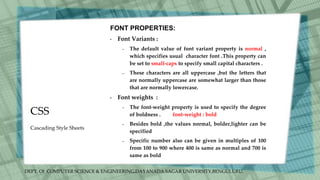 DEPT. Of COMPUTER SCIENCE & ENGINEERING,DAYANADA SAGAR UNIVERSITY,BENGULURU.
CSS
FONT PROPERTIES:
• Font Variants :
– The default value of font variant property is normal ,
which specifies usual character font .This property can
be set to small-caps to specify small capital characters .
– These characters are all uppercase ,but the letters that
are normally uppercase are somewhat larger than those
that are normally lowercase.
• Font weights :
– The font-weight property is used to specify the degree
of boldness . font-weight : bold
– Besides bold ,the values normal, bolder,lighter can be
specified
– Specific number also can be given in multiples of 100
from 100 to 900 where 400 is same as normal and 700 is
same as bold
Cascading Style Sheets
 