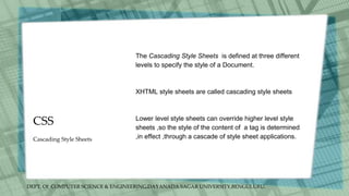 DEPT. Of COMPUTER SCIENCE & ENGINEERING,DAYANADA SAGAR UNIVERSITY,BENGULURU.
CSS
The Cascading Style Sheets is defined at three different
levels to specify the style of a Document.
XHTML style sheets are called cascading style sheets
Lower level style sheets can override higher level style
sheets ,so the style of the content of a tag is determined
,in effect ,through a cascade of style sheet applications.
Cascading Style Sheets
 