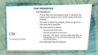 DEPT. Of COMPUTER SCIENCE & ENGINEERING,DAYANADA SAGAR UNIVERSITY,BENGULURU.
CSS
FONT PROPERTIES:
• Font Shorthands :
– If more than one font property must be specified ,the
values can be stated in a list .As the values of the font
property.
– The order in which the property values are given in a
font value, list is important .
– The order must be as follows
• The font names must be last.
• The font size must be second to last.
• Font style , font variant , and font-weight ,when they are
included they are in any order but must precede the font-
size and font names .
– Font :bold 14pt Times New Roman’
Cascading Style Sheets
 