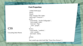DEPT. Of COMPUTER SCIENCE & ENGINEERING,DAYANADA SAGAR UNIVERSITY,BENGULURU.
CSS
Font Properties:
< !DOCTYPE html>
<html>
<head>
<title> Sample CSS </title>
<style type =“text/css”>
p.one
{ font-family : ‘lucida Calligraphy’ ;
font-weight : bold ;
font-size : 75pt ;
color : purple ;
}
h1.two
{ font-family : ‘cambria’ ;
color : purple ;
font-style : italics;
}
p.three
{
font :small-caps italic bold 50pt ‘Times New Roman’ ;}
Cascading Style Sheets
 