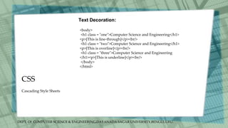 DEPT. Of COMPUTER SCIENCE & ENGINEERING,DAYANADA SAGAR UNIVERSITY,BENGULURU.
CSS
Text Decoration:
<body>
<h1 class = "one">Computer Science and Engineering</h1>
<p>[This is line-through]</p><br/>
<h1 class = "two">Computer Science and Engineering</h1>
<p>[This is overline]</p><br/>
<h1 class = "three">Computer Science and Engineering
</h1><p>[This is underline]</p><br/>
</body>
</html>
Cascading Style Sheets
 