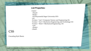DEPT. Of COMPUTER SCIENCE & ENGINEERING,DAYANADA SAGAR UNIVERSITY,BENGULURU.
CSS
List Properties:
</style>
</head>
<body>
<h3>Dayananda Sagar University</h3>
<ul>
<li class = "one"> Computer Science and Engineering</li>
<li class = "two"> Electronics Engineering and Technology</li>
<li class = "three"> Mechanical Engineering </li>
</ul>
</body>
</html>
Cascading Style Sheets
 