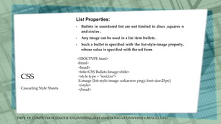 DEPT. Of COMPUTER SCIENCE & ENGINEERING,DAYANADA SAGAR UNIVERSITY,BENGULURU.
CSS
List Properties:
• Bullets in unordered list are not limited to discs ,squares n
and circles .
• Any image can be used in a list item bullets .
• Such a bullet is specified with the list-style-image property,
whose value is specified with the url form
<!DOCTYPE html>
<html>
<head>
<title>CSS Bullets-Image</title>
<style type = "text/css">
li.image {list-style-image: url(arrow.png); font-size:25pt;}
</style>
</head>
Cascading Style Sheets
 
