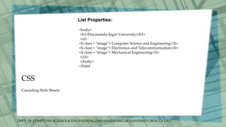 DEPT. Of COMPUTER SCIENCE & ENGINEERING,DAYANADA SAGAR UNIVERSITY,BENGULURU.
CSS
List Properties:
<body>
<h1>Dayananda Sagar University</h1>
<ul>
<li class = "image"> Computer Science and Engineering</li>
<li class = "image"> Electronics and Telecommunication</li>
<li class = "image"> Mechanical Engineering</li>
</ul>
</body>
</html
Cascading Style Sheets
 