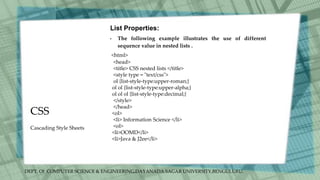 DEPT. Of COMPUTER SCIENCE & ENGINEERING,DAYANADA SAGAR UNIVERSITY,BENGULURU.
CSS
List Properties:
• The following example illustrates the use of different
sequence value in nested lists .
<html>
<head>
<title> CSS nested lists </title>
<style type = "text/css">
ol {list-style-type:upper-roman;}
ol ol {list-style-type:upper-alpha;}
ol ol ol {list-style-type:decimal;}
</style>
</head>
<ol>
<li> Information Science </li>
<ol>
<li>OOMD</li>
<li>Java & J2ee</li>
Cascading Style Sheets
 