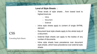 DEPT. Of COMPUTER SCIENCE & ENGINEERING,DAYANADA SAGAR UNIVERSITY,BENGULURU.
CSS
Level of Style Sheets :
• Three levels of style sheets , from lowest level to
highest level are
• Inline
• Document
• External
• Inline style sheets apply to content of single XHTML
element.
• Document level style sheets apply to the whole body of
a document.
• External Style sheets can apply to the bodies of any
number of documents.
• Inline style sheets have precedence over document
style sheets ,which have precedence over external style
sheets
Cascading Style Sheets
 