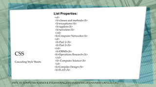 DEPT. Of COMPUTER SCIENCE & ENGINEERING,DAYANADA SAGAR UNIVERSITY,BENGULURU.
CSS
List Properties:
<ol>
<li>classes and methods</li>
<li>exceptions</li>
<li>applets</li>
<li>servelets</li>
</ol>
<li>Computer Networks</li>
<ol>
<li>Part 1</li>
<li>Part 2</li>
</ol>
<li>DBMS</li>
<li>Operations Research</li>
</ol>
<li> Computer Science</li>
<ol>
<li>Compiler Design</li>
<li>FLAT</li>
Cascading Style Sheets
 