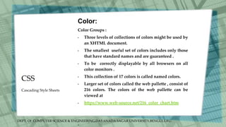 DEPT. Of COMPUTER SCIENCE & ENGINEERING,DAYANADA SAGAR UNIVERSITY,BENGULURU.
CSS
Color:
Color Groups :
• Three levels of collections of colors might be used by
an XHTML document.
• The smallest useful set of colors includes only those
that have standard names and are guaranteed .
• To be correctly displayable by all browsers on all
color monitors .
• This collection of 17 colors is called named colors.
• Larger set of colors called the web pallette , consist of
216 colors. The colors of the web pallette can be
viewed at
• https://www.web-source.net/216_color_chart.htm
•
Cascading Style Sheets
 