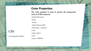 DEPT. Of COMPUTER SCIENCE & ENGINEERING,DAYANADA SAGAR UNIVERSITY,BENGULURU.
CSS
Color Properties:
The color property is used to specify the foreground
color of XTML elements
<!DOCTYPE html>
<html>
<head>
<title>Colours</title>
<style type = "text/css">
p.one
{color: pink; }
p.two
{color: # 9900FF; }
Cascading Style Sheets
 