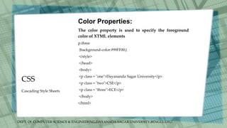 DEPT. Of COMPUTER SCIENCE & ENGINEERING,DAYANADA SAGAR UNIVERSITY,BENGULURU.
CSS
Color Properties:
The color property is used to specify the foreground
color of XTML elements
p.three
{background-color:#99FF00;}
</style>
</head>
<body>
<p class = "one">Dayananda Sagar University</p>
<p class = "two">CSE</p>
<p class = "three">ECE</p>
</body>
</html>
Cascading Style Sheets
 