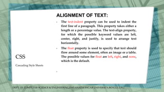 DEPT. Of COMPUTER SCIENCE & ENGINEERING,DAYANADA SAGAR UNIVERSITY,BENGULURU.
CSS
ALIGNMENT OF TEXT:
• The text-indent property can be used to indent the
first line of a paragraph. This property takes either a
length or a percentage value. The text-align property,
for which the possible keyword values are left,
center, right, and justify, is used to arrange text
horizontally.
• The float property is used to specify that text should
flow around some element, often an image or a table.
The possible values for float are left, right, and none,
which is the default.
•
Cascading Style Sheets
 