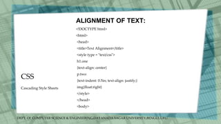 DEPT. Of COMPUTER SCIENCE & ENGINEERING,DAYANADA SAGAR UNIVERSITY,BENGULURU.
CSS
ALIGNMENT OF TEXT:
<!DOCTYPE html>
<html>
<head>
<title>Text Alignment</title>
<style type = "text/css">
h1.one
{text-align: center}
p.two
{text-indent: 0.5in; text-align: justify;}
img{float:right}
</style>
</head>
<body>
Cascading Style Sheets
 