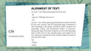 DEPT. Of COMPUTER SCIENCE & ENGINEERING,DAYANADA SAGAR UNIVERSITY,BENGULURU.
CSS
ALIGNMENT OF TEXT:
<h1 class = "one">Dayananda Sagar University</h1>
<p>
<img src = "DSU.jpg" alt="error"/>
</p>
<p class = "two">Dayananda Sagar Institutions founded in the 60s
by one such visionary, late Sri Dayananda Sagar committed to
take knowledge to the people, transforms today’s students into
responsible citizens and professional leaders of tomorrow.
Dayananda Sagar University created by an Act of the Karnataka
State in 2014, built on this adorable legacy and inspired by its
own milestones, meeting the needs of quality higher education in
this part of the world.
</p>
</body>
</html>
Cascading Style Sheets
 