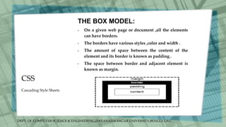 DEPT. Of COMPUTER SCIENCE & ENGINEERING,DAYANADA SAGAR UNIVERSITY,BENGULURU.
CSS
THE BOX MODEL:
• On a given web page or document ,all the elements
can have borders.
• The borders have various styles ,color and width .
• The amount of space between the content of the
element and its border is known as padding .
• The space between border and adjacent element is
known as margin.
Cascading Style Sheets
 