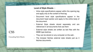 DEPT. Of COMPUTER SCIENCE & ENGINEERING,DAYANADA SAGAR UNIVERSITY,BENGULURU.
CSS
Level of Style Sheets :
• Inline style specifications appear within the opening tag
and apply only to the content of that tag
• Document level style specifications appear in the
document head section and apply to the entire body of
the document.
• External Style sheets stored separately and are
referenced in all documents that use them
• External style sheets are written as text files with the
MIME type text/css.
• They can be stored on any computer on the web .
• The browser fetches external style sheets just as it
fetches documents.
Cascading Style Sheets
 