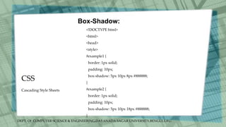 DEPT. Of COMPUTER SCIENCE & ENGINEERING,DAYANADA SAGAR UNIVERSITY,BENGULURU.
CSS
Box-Shadow:
<!DOCTYPE html>
<html>
<head>
<style>
#example1 {
border: 1px solid;
padding: 10px;
box-shadow: 5px 10px 8px #888888;
}
#example2 {
border: 1px solid;
padding: 10px;
box-shadow: 5px 10px 18px #888888;
}
Cascading Style Sheets
 