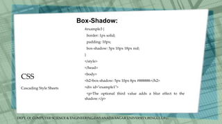 DEPT. Of COMPUTER SCIENCE & ENGINEERING,DAYANADA SAGAR UNIVERSITY,BENGULURU.
CSS
Box-Shadow:
#example3 {
border: 1px solid;
padding: 10px;
box-shadow: 5px 10px 18px red;
}
</style>
</head>
<body>
<h2>box-shadow: 5px 10px 8px #888888:</h2>
<div id="example1">
<p>The optional third value adds a blur effect to the
shadow.</p>
Cascading Style Sheets
 