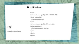DEPT. Of COMPUTER SCIENCE & ENGINEERING,DAYANADA SAGAR UNIVERSITY,BENGULURU.
CSS
Box-Shadow:
</div>
<h2>box-shadow: 5px 10px 18px #888888:</h2>
<div id="example2">
<p>More blurred.</p>
</div>
<h2>box-shadow: 5px 10px 18px red:</h2>
<div id="example3">
<p>More blurred and red.</p>
</div>
</body>
</html>
Cascading Style Sheets
 