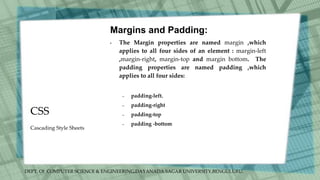 DEPT. Of COMPUTER SCIENCE & ENGINEERING,DAYANADA SAGAR UNIVERSITY,BENGULURU.
CSS
Margins and Padding:
• The Margin properties are named margin ,which
applies to all four sides of an element : margin-left
,margin-right, margin-top and margin bottom. The
padding properties are named padding ,which
applies to all four sides:
– padding-left.
– padding-right
– padding-top
– padding -bottom
Cascading Style Sheets
 