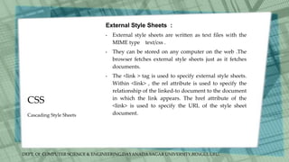 DEPT. Of COMPUTER SCIENCE & ENGINEERING,DAYANADA SAGAR UNIVERSITY,BENGULURU.
CSS
External Style Sheets :
• External style sheets are written as text files with the
MIME type text/css .
• They can be stored on any computer on the web .The
browser fetches external style sheets just as it fetches
documents.
• The <link > tag is used to specify external style sheets.
Within <link> , the rel attribute is used to specify the
relationship of the linked-to document to the document
in which the link appears. The href attribute of the
<link> is used to specify the URL of the style sheet
document.
Cascading Style Sheets
 