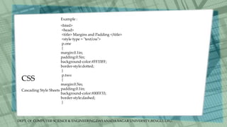 DEPT. Of COMPUTER SCIENCE & ENGINEERING,DAYANADA SAGAR UNIVERSITY,BENGULURU.
CSS
Cascading Style Sheets
<html>
<head>
<title> Margins and Padding </title>
<style type = "text/css">
p.one
{
margin:0.1in;
padding:0.5in;
background-color:#FF33FF;
border-style:dotted;
}
p.two
{
margin:0.5in;
padding:0.1in;
background-color:#00FF33;
border-style:dashed;
}
Example :
 
