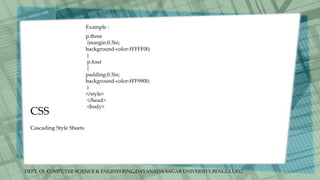 DEPT. Of COMPUTER SCIENCE & ENGINEERING,DAYANADA SAGAR UNIVERSITY,BENGULURU.
CSS
Cascading Style Sheets
p.three
{margin:0.3in;
background-color:#FFFF00;
}
p.four
{
padding:0.3in;
background-color:#FF9900;
}
</style>
</head>
<body>
Example :
 