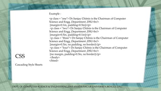 DEPT. Of COMPUTER SCIENCE & ENGINEERING,DAYANADA SAGAR UNIVERSITY,BENGULURU.
CSS
Cascading Style Sheets
<p class = "one"> Dr.Sanjay Chitnis is the Chairman of Computer
Science and Engg ,Department ,DSU<br/>
[margin=0.1in, padding=0.5in]</p>
<p class = "two"> Dr.Sanjay Chitnis is the Chairman of Computer
Science and Engg ,Department ,DSU<br/>
[margin=0.5in, padding=0.1in]</p>
<p class = "three"> Dr.Sanjay Chitnis is the Chairman of Computer
Science and Engg ,Department ,DSU<br/>
[margin=0.3in, no padding, no border]</p>
<p class = "four"> Dr.Sanjay Chitnis is the Chairman of Computer
Science and Engg ,Department ,DSU<br/>
[no margin, padding=0.3in, no border]</p>
</body>
</html>
Example :
 
