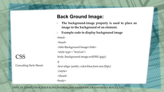 DEPT. Of COMPUTER SCIENCE & ENGINEERING,DAYANADA SAGAR UNIVERSITY,BENGULURU.
CSS
Back Ground Image:
• The background-image property is used to place an
image in the background of an element.
• Example code to display background image
<html>
<head>
<title>Background Image</title>
<style type = "text/css">
body {background-image:url(DSU.jpg);}
p
{text-align: justify; color:blue;font-size:20pt;}
</style>
</head>
<body>
•
Cascading Style Sheets
 