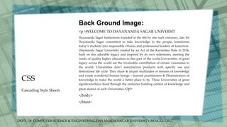 DEPT. Of COMPUTER SCIENCE & ENGINEERING,DAYANADA SAGAR UNIVERSITY,BENGULURU.
CSS
Back Ground Image:
<p >WELCOME TO DAYANANDA SAGAR UNIVERSIT
Dayananda Sagar Institutions founded in the 60s by one such visionary, late Sri
Dayananda Sagar committed to take knowledge to the people, transforms
today’s students into responsible citizens and professional leaders of tomorrow.
Dayananda Sagar University created by an Act of the Karnataka State in 2014,
built on this adorable legacy and inspired by its own milestones, meeting the
needs of quality higher education in this part of the world.Universities of great
legacy across the world are the invaluable contribution of certain visionaries to
the world. Universities don’t manufacture products with specific use and
determined life cycle. They share & impart multitudes of streams of knowledge
and create wonderful human beings – learned practitioners & Disseminators of
knowledge to make the world a better place to be. These Universities of great
significancehave lived through the centuries building centers of knowledge and
great alumni of such Universities.</p>
</body>
</html>
Cascading Style Sheets
 