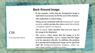 DEPT. Of COMPUTER SCIENCE & ENGINEERING,DAYANADA SAGAR UNIVERSITY,BENGULURU.
CSS
Back Ground Image:
• In the example , notice that the background image is
replicated as necessary to fill the area of the element .
• This replication is called Tiling .
• Tiling can be controlled with the background –repeat
property ,which can take the value repeat (the default)
, no-repeat ,repeat-x, or repeat-y.
• The no-repeat value specifies that just one copy of
the image to be displayed .
• The repeat-x value means that the image is to be
repeated horizontally; repeat-y means that the image
is to be repeated vertically. In addition, the position
of a nonrepeated background image can be specified
with the background-position property, which can
take a large number of different values.
Cascading Style Sheets
 