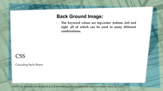 DEPT. Of COMPUTER SCIENCE & ENGINEERING,DAYANADA SAGAR UNIVERSITY,BENGULURU.
CSS
Back Ground Image:
• The keyword values are top,center ,bottom ,left and
right .all of which can be used in many different
combinations.
Cascading Style Sheets
 