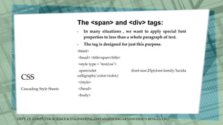 DEPT. Of COMPUTER SCIENCE & ENGINEERING,DAYANADA SAGAR UNIVERSITY,BENGULURU.
CSS
The <span> and <div> tags:
• In many situations , we want to apply special font
properties to less than a whole paragraph of text.
• The tag is designed for just this purpose.
<html>
<head> <title>span</title>
<style type = "text/css">
.spanviolet {font-size:25pt;font-family:'lucida
calligraphy';color:violet;}
</style>
</head>
<body>
Cascading Style Sheets
 